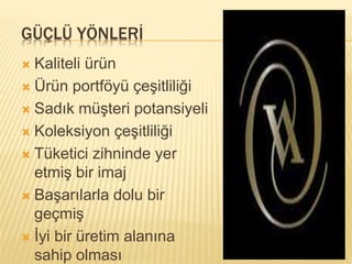 GÜÇLÜ YÖNLERİ 
 Kaliteli ürün 
 Ürün portföyü çeşitliliği 
 Sadık müşteri potansiyeli 
 Koleksiyon çeşitliliği 
 Tüketici zihninde yer 
etmiş bir imaj 
 Başarılarla dolu bir 
geçmiş 
 İyi bir üretim alanına 
sahip olması 
 