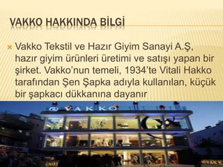 VAKKO HAKKINDA BİLGİ 
 Vakko Tekstil ve Hazır Giyim Sanayi A.Ş, 
hazır giyim ürünleri üretimi ve satışı yapan bir 
şirket. Vakko’nun temeli, 1934’te Vitali Hakko 
tarafından Şen Şapka adıyla kullanılan, küçük 
bir şapkacı dükkanına dayanır 
 