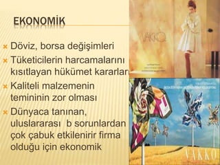 EKONOMİK 
 Döviz, borsa değişimleri 
 Tüketicilerin harcamalarını 
kısıtlayan hükümet kararları 
 Kaliteli malzemenin 
temininin zor olması 
 Dünyaca tanınan, 
uluslararası b sorunlardan 
çok çabuk etkilenirir firma 
olduğu için ekonomik 
 