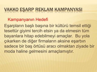 VAKKO EŞARP REKLAM KAMPANYASI 
Kampanyanın Hedefi 
Eşarpların başlı başına bir kültürü temsil ettiği 
tesettür giyimi tercih etsin ya da etmesin tüm 
bayanlara hitap edebilmeyi amaçlar. Bu yola 
çıkarken de diğer firmaların aksine eşarbın 
sadece bir baş örtüsü aracı olmaktan ziyade bir 
moda haline gelmesini amaçlamıştır. 
 