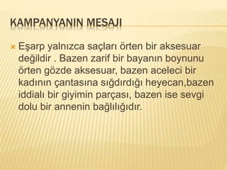 KAMPANYANIN MESAJI 
 Eşarp yalnızca saçları örten bir aksesuar 
değildir . Bazen zarif bir bayanın boynunu 
örten gözde aksesuar, bazen aceleci bir 
kadının çantasına sığdırdığı heyecan,bazen 
iddialı bir giyimin parçası, bazen ise sevgi 
dolu bir annenin bağlılığıdır. 
 