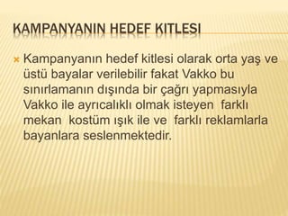 KAMPANYANIN HEDEF KITLESI 
 Kampanyanın hedef kitlesi olarak orta yaş ve 
üstü bayalar verilebilir fakat Vakko bu 
sınırlamanın dışında bir çağrı yapmasıyla 
Vakko ile ayrıcalıklı olmak isteyen farklı 
mekan kostüm ışık ile ve farklı reklamlarla 
bayanlara seslenmektedir. 
 