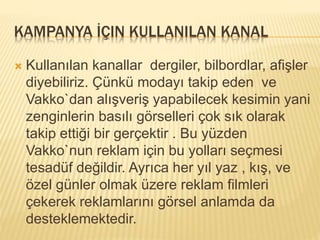 KAMPANYA İÇIN KULLANILAN KANAL 
 Kullanılan kanallar dergiler, bilbordlar, afişler 
diyebiliriz. Çünkü modayı takip eden ve 
Vakko`dan alışveriş yapabilecek kesimin yani 
zenginlerin basılı görselleri çok sık olarak 
takip ettiği bir gerçektir . Bu yüzden 
Vakko`nun reklam için bu yolları seçmesi 
tesadüf değildir. Ayrıca her yıl yaz , kış, ve 
özel günler olmak üzere reklam filmleri 
çekerek reklamlarını görsel anlamda da 
desteklemektedir. 
 