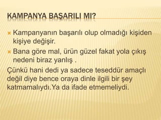 KAMPANYA BAŞARILI MI? 
 Kampanyanın başarılı olup olmadığı kişiden 
kişiye değişir. 
 Bana göre mal, ürün güzel fakat yola çıkış 
nedeni biraz yanlış . 
Çünkü hani dedi ya sadece teseddür amaçlı 
değil diye bence oraya dinle ilgili bir şey 
katmamalıydı.Ya da ifade etmemeliydi. 
 