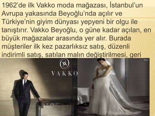 1962’de ilk Vakko moda mağazası, İstanbul’un 
Avrupa yakasında Beyoğlu’nda açılır ve 
Türkiye’nin giyim dünyası yepyeni bir olgu ile 
tanıştırır. Vakko Beyoğlu, o güne kadar açılan, en 
büyük mağazalar arasında yer alır. Burada 
müşteriler ilk kez pazarlıksız satış, düzenli 
indirimli satış, satılan malın değiştirilmesi, geri 
alınması gibi çağdaş uygulamalar ile tanışır. 
 