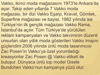 Vakko, ikinci moda mağazasını 1973’te Ankara’da 
açar. Takip eden yıllarda 7 Vakko moda 
mağazası, bir dizi Vakko Eşarp, Kravat, Gömlek, 
Superfine mağazası ve bayisi, 1982 yılında ise 
Türkiye’nin ilk gençlik mağazası Vakko Rama, 
İstanbul’da açılır. Tüm Türkiye’de yürütülen 
reklam kampanyaları ve Vakko takviminin düzenli 
unsurları olan yıllık moda gösterileri Vakko imajını 
güçlendirir.2006 yılında ünlü moda tasarımcısı 
Zac Posen’in Vakko’ya özel yorumladığı 
kreasyonlar Zac Posen @ Vakko etiketi ile 
buluşur. Dünyaca ünlü top model Gisele 
Bundchen Vakko’nun kampanya yüzü olur. 
 
