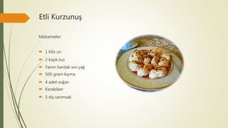 Etli Kurzunuş
Malzemeler:
 1 kilo un
 2 kaşık tuz
 Yarım bardak sıvı yağ
 500 gram kıyma
 4 adet soğan
 Karabiber
 5 diş sarımsak
 