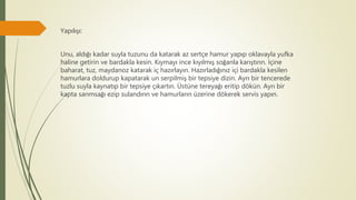 Yapılışı:
Unu, aldığı kadar suyla tuzunu da katarak az sertçe hamur yapıp oklavayla yufka
haline getirin ve bardakla kesin. Kıymayı ince kıyılmış soğanla karıştırın. İçine
baharat, tuz, maydanoz katarak iç hazırlayın. Hazırladığınız içi bardakla kesilen
hamurlara doldurup kapatarak un serpilmiş bir tepsiye dizin. Ayrı bir tencerede
tuzlu suyla kaynatıp bir tepsiye çıkartın. Üstüne tereyağı eritip dökün. Ayrı bir
kapta sarımsağı ezip sulandırın ve hamurların üzerine dökerek servis yapın.
 