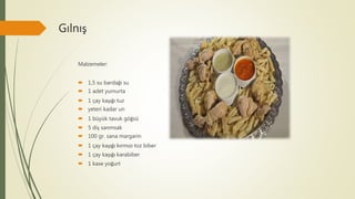 Gılnış
Malzemeler:
 1,5 su bardağı su
 1 adet yumurta
 1 çay kaşığı tuz
 yeteri kadar un
 1 büyük tavuk göğsü
 5 diş sarımsak
 100 gr. sana margarin
 1 çay kaşığı kırmızı toz biber
 1 çay kaşığı karabiber
 1 kase yoğurt
 