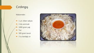 Cırdıngış
Malzemeler:
 1 y.k. biber salçası
 3 diş sarımsak
 1000 gram yağ
 Tuz
 500 gram tavuk
 3 su bardağı un
 