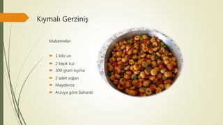 Kıymalı Gerziniş
Malzemeler:
 1 kilo un
 2 kaşık tuz
 300 gram kıyma
 2 adet soğan
 Maydanoz
 Arzuya göre baharat
 