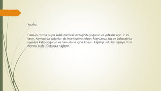 Yapılışı:
Hamuru, tuz ve suyla kulak memesi sertliğinde yoğurun ve yufkalar açın. İri iri
kesin. Kıyması da soğanları da ince kıyılmış olsun. Maydanoz, tuz ve baharatı da
kıymaya katıp yoğurun ve hamurların içine koyun. Kapatıp unlu bir tepsiye dizin.
Normal suda 20 dakika haşlayın.
 