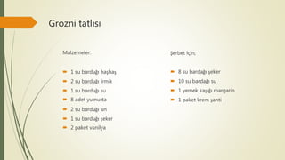 Grozni tatlısı
Malzemeler:
 1 su bardağı haşhaş
 2 su bardağı irmik
 1 su bardağı su
 8 adet yumurta
 2 su bardağı un
 1 su bardağı şeker
 2 paket vanilya
Şerbet için;
 8 su bardağı şeker
 10 su bardağı su
 1 yemek kaşığı margarin
 1 paket krem şanti
 