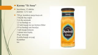  Korma "Et Sosu"
 hazırlama; 15 dakika
pişirme: 1,5-2 saat
 750 gr. kemiksiz parça kuzu eti
1 büyük baş soğan
2 iri diş sarımsak
1,5 su bardağı su
1/2 tatlı kaşığı toz acı kırmızı biber
1/4 su bardağı sarı bezelye
1 tatlı kaşığı kimyon
1 demet taze kişniş
50 gr. tereyağı
4 çorba kaşığı sıvıyağ
Karabiber
tuz
 