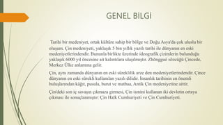 GENEL BİLGİ
Tarihi bir medeniyet, ortak kültüre sahip bir bölge ve Doğu Asya'da çok uluslu bir
oluşum. Çin medeniyeti, yaklaşık 5 bin yıllık yazılı tarihi ile dünyanın en eski
medeniyetlerindendir. Bununla birlikte üzerinde ideografik çizimlerin bulunduğu
yaklaşık 6000 yıl öncesine ait kalıntılara ulaşılmıştır. Zhōngguó sözcüğü Çincede,
Merkez Ülke anlamına gelir.
Çin, aynı zamanda dünyanın en eski süreklilik arze den medeniyetlerindendir. Çince
dünyanın en eski sürekli kullanılan yazılı dilidir. İnsanlık tarihinin en önemli
buluşlarından kâğıt, pusula, barut ve matbaa, Antik Çin medeniyetine aittir.
Çin'deki son iç savaşın çıkmaza girmesi, Çin ismini kullanan iki devletin ortaya
çıkması ile sonuçlanmıştır: Çin Halk Cumhuriyeti ve Çin Cumhuriyeti.
 