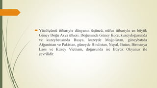 Yüzölçümü itibariyle dünyanın üçüncü, nüfus itibariyle en büyük
Güney Doğu Asya ülkesi. Doğusunda Güney Kore, kuzeydoğusunda
ve kuzeybatısında Rusya, kuzeyde Moğolistan, güneybatıda
Afganistan ve Pakistan, güneyde Hindistan, Nepal, Butan, Birmanya
Laos ve Kuzey Vietnam, doğusunda ise Büyük Okyanus ile
çevrilidir.
 