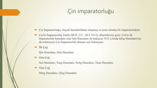 Çin imparatorluğu
 Çin İmparatorluğu, birçok hanedanlıktan oluşmuş ve uzun sürmüş bir imparatorluktur.
 Çin'in İmparatorluk Tarihi (M.Ö. 211 - M.S 1912), dönemlerine girer. Çin'in ilk
imparatorluk hanedanı olan Qin Hanedanı ile başlayıp 1912 yılında Qing Hanedanı'nın
devrilmesiyle Çin İmparatorluk dönemi son bulmuştur:
 İlk Çağ
Qin Hanedanı, Han Hanedanı
 Orta Çağ
Sui Hanedanı, Tang Hanedanı, Song Hanedanı, Yuan Hanedanı
 Yeni Çağ
Ming Hanedanı, Qing Hanedanı
 