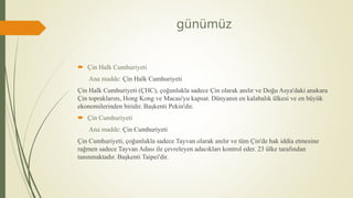 günümüz
 Çin Halk Cumhuriyeti
Ana madde: Çin Halk Cumhuriyeti
Çin Halk Cumhuriyeti (ÇHC), çoğunlukla sadece Çin olarak anılır ve Doğu Asya'daki anakara
Çin topraklarını, Hong Kong ve Macau'yu kapsar. Dünyanın en kalabalık ülkesi ve en büyük
ekonomilerinden biridir. Başkenti Pekin'dir.
 Çin Cumhuriyeti
Ana madde: Çin Cumhuriyeti
Çin Cumhuriyeti, çoğunlukla sadece Tayvan olarak anılır ve tüm Çin'de hak iddia etmesine
rağmen sadece Tayvan Adası ile çevreleyen adacıkları kontrol eder. 23 ülke tarafından
tanınmaktadır. Başkenti Taipei'dir.
 