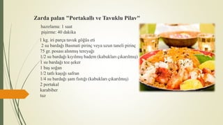 Zarda palan "Portakallı ve Tavuklu Pilav"
hazırlama: 1 saat
pişirme: 40 dakika
1 kg. iri parça tavuk göğüs eti
2 su bardağı Basmati pirinç veya uzun taneli pirinç
75 gr. posası alınmış tereyağı
1/2 su bardağı kıyılmış badem (kabukları çıkarılmış)
1 su bardağı toz şeker
1 baş soğan
1/2 tatlı kaşığı safran
1/4 su bardağı şam fıstığı (kabukları çıkarılmış)
2 portakal
karabiber
tuz
 