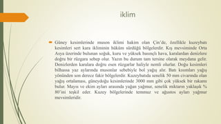 iklim
 Güney kesimlerinde muson iklimi hakim olan Çin’de, özellikle kuzeybatı
kesimleri sert kara ikliminin hüküm sürdüğü bölgelerdir. Kış mevsiminde Orta
Asya üzerinde bulunan soğuk, kuru ve yüksek basınçlı hava, karalardan denizlere
doğru bir rüzgara sebep olur. Yazın bu durum tam tersine olarak meydana gelir.
Denizlerden karalara doğru esen rüzgarlar haliyle nemli olurlar. Doğu kesimleri
bilhassa yaz aylarında musonlar sebebiyle bol yağış alır. Batı kısımları yağış
yönünden son derece fakir bölgelerdir. Kuzeybatıda senelik 50 mm civarında olan
yağış ortalaması, güneydoğu kesimlerinde 3000 mm gibi çok yüksek bir rakamı
bulur. Mayıs ve ekim ayları arasında yağan yağmur, senelik miktarın yaklaşık %
80’ini teşkil eder. Kuzey bölgelerinde temmuz ve ağustos ayları yağmur
mevsimleridir.
 