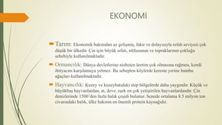 EKONOMİ
Tarım: Ekonomik bakımdan az gelişmiş, fakir ve dolayısıyla refah seviyesi çok
düşük bir ülkedir. Çin için büyük sıfatı, nüfusunun ve topraklarının çokluğu
sebebiyle kullanılmaktadır.
 Ormancılık: Dünya devletlerine nisbeten üretim çok olmasına rağmen, kendi
ihtiyacını karşılamaya yetmez. Bu sebepten köylerde kereste yerine bambu
ağaçları kullanılmaktadır.
 Hayvancılık: Kuzey ve kuzeybatıdaki step bölgelerde daha yaygındır. Küçük ve
büyükbaş hayvanlardan, at, deve, eşek en çok yetiştirilen hayvanlardandır. Çin
denizlerinde 1500’den fazla balık çeşidi bulunur. Senede ortalama 8.5 milyon ton
civarındaki balık, ülke hakının en önemli protein kaynağıdır.
 