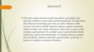 ekonomi
 Pek fazla zengin olmayan maden kaynakları çok iptidai olan
teknoloji sebebiyle yeteri kadar işletilememektedir. Ürettiği petrol,
ülke ihtiyacını karşıladığı gibi ihraç da edilir. Halkının refah
seviyesi, son derece düşük olmasına rağmen, yapılan yatırımlar,
nükleer bomba, sun’i peyk, bilgisayar, askeri araç ve gereç imali
yönünde yapılmaktadır. Bu yöndeki sanayi yatırımlarında büyük
ölçüde dış yardım kullanılmaktadır. El sanatları dünyaca meşhur
olan bir ülkedir. Bilhassa ipekçilik, porselencilik, oymacılık ve
benzeri el sanatları son derece ileridedir.
 