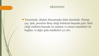ekonomi
Ticaretinde, ithalatı ihracatından daha önemlidir. Pamuk,
çay, ipek, porselen ihraç ettiği ürünlerin başında gelir. İthal
ettiği malların başında ise makina ve sanayi mamülleri ile
buğday ve diğer gıda maddeleri yer alır.
 