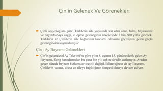 Çin’in Gelenek Ve Görenekleri
 Çinli sosyologlara göre, Türklerin aile yapısında var olan anne, baba, büyükanne
ve büyükbabaya saygı, el öpme geleneğinin ülkelerinde 2 bin 600 yıllık gelenek.
Türklerin ve Çinlilerin aile bağlarının kuvvetli olmasını geçmişten gelen güçlü
geleneğinden kaynaklanıyor.
Çin - Ay Bayramı Gelenekleri
 Çin'in geleneksel Ay Takvimi'ne göre yılın 8. ayının 15. gününe denk gelen Ay
Bayramı, Song hanedanından bu yana bin yılı aşkın süredir kutlanıyor. Aradan
geçen sürede bayram kutlamaları çeşitli değişikliklere uğrasa da Ay Bayramı,
Çinlilerin vatana, ulusa ve aileye bağlılığının simgesi olmaya devam ediyor.
 