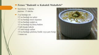  Fırnee "Bademli ve Kakuleli Muhallebi"
 hazırlama: 5 dakika
pişirme: 15 dakika
 3 su bardağı süt
1/2 su bardağı toz şeker
1/2 su bardağı mısır nişastası
1/4 su bardağı soğuk su
1/2 su bardağı kıyılmış badem
1 tatlı kaşığı kakule
1/2 tatlı kaşığı safran
1/4 su bardağı çekilmiş fındık veya şam fıstığı
1 tutam tuz
 