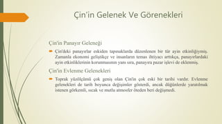 Çin’in Gelenek Ve Görenekleri
Çin'in Panayır Geleneği
 Çin'deki panayırlar eskiden tapınaklarda düzenlenen bir tür ayin etkinliğiymiş.
Zamanla ekonomi geliştikçe ve insanların temas ihtiyacı arttıkça, panayırlardaki
ayin etkinliklerinin korunmasının yanı sıra, panayıra pazar işlevi de eklenmiş.
Çin'in Evlenme Gelenekleri
 Toprak yüzölçümü çok geniş olan Çin'in çok eski bir tarihi vardır. Evlenme
gelenekleri de tarih boyunca değişimler gösterdi, ancak düğünlerde yaratılmak
istenen görkemli, sıcak ve mutlu atmosfer öteden beri değişmedi.
 