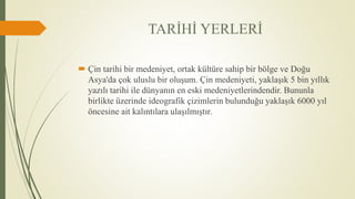 TARİHİ YERLERİ
 Çin tarihi bir medeniyet, ortak kültüre sahip bir bölge ve Doğu
Asya'da çok uluslu bir oluşum. Çin medeniyeti, yaklaşık 5 bin yıllık
yazılı tarihi ile dünyanın en eski medeniyetlerindendir. Bununla
birlikte üzerinde ideografik çizimlerin bulunduğu yaklaşık 6000 yıl
öncesine ait kalıntılara ulaşılmıştır.
 