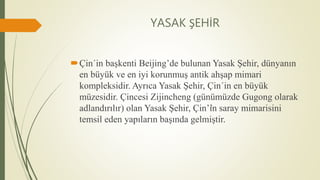 YASAK ŞEHİR
Çin´in başkenti Beijing’de bulunan Yasak Şehir, dünyanın
en büyük ve en iyi korunmuş antik ahşap mimari
kompleksidir. Ayrıca Yasak Şehir, Çin´in en büyük
müzesidir. Çincesi Zijincheng (günümüzde Gugong olarak
adlandırılır) olan Yasak Şehir, Çin’’in saray mimarisini
temsil eden yapıların başında gelmiştir.
 