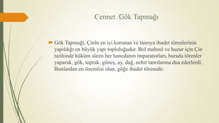 Cennet ”Gök Tapınağı
 Gök Tapınağı, Çin’in en iyi korunan ve tanrıya ibadet törenlerinin
yapıldığı en büyük yapı topluluğudur. Bol mahsul ve huzur için Çin
tarihinde hüküm süren her hanedanın imparatorları, burada törenler
yaparak, gök, toprak, güneş, ay, dağ, nehir tanrılarına dua ederlerdi.
Bunlardan en önemlisi olan, göğe ibadet törenidir.
 