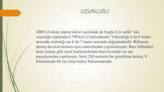 UZUNLUĞU
2000 yıl süren yapım süreci sayesinde de bugün Çin seddi ‘nin
uzunluğu toplamda 6.700 km’yi bulmaktadır. Yüksekliği 4 ile 6 metre
arasında, kalınlığı ise 6 ile 7 metre arasında değişmektedir. Bilinenin
aksine duvarın tamamı aynı malzemeden yapılmamıştır. Bazı bölümleri
kum, kerpiç gibi zayıf malzemelerden bazı kısımları ise taş
parçalarından yapılmıştır. Sette 200 metrede bir gözetleme kulesi, 9
kilometrede bir ise fener kulesi bulunmaktadır.
 