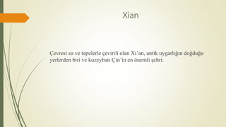 Xian
Çevresi su ve tepelerle çevirili olan Xi’an, antik uygarlığın doğduğu
yerlerden biri ve kuzeybatı Çin’in en önemli şehri.
 