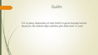 Guilin
Çin’in güney doğusunda yer alan Guilin’in geçim kaynağı turizme
dayanıyor. Bu nedenle diğer şehirlere göre daha temiz ve yeşil.
 