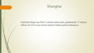 Shanghai
Eskilerde Doğu’nun Paris’i olarak anılan şehir, günümüzde 17 milyon
nüfusu ile Çin’in ana ticaret merkezi haline gelmiş bulunuyor.
 