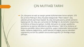 ÇİN MUTFAĞI TARİHİ
 Çin, dünyanın en eski ve zengin yemek kültürlerinden birine sahiptir. 570
bin yıl önce Peking'in Zhou Koudian bölgesinde "Pekin Adamı" ateş
yakarak yemek pişirmeye başladı. Bu olay dünyada pişmiş yemek yemenin
başlangıcıdır. Bu olay aynı zamanda Çin Mutfağı'nın da temelini oluşturmuş
ve binlerce yıl boyunca gelişen mutfak, dünyanın en zengin çeşitlerine,
çeşnilerine ve pişirme tekniklerine sahip olmuştur. Tabii ki bu binlerce yıl
boyunca yemekler tekrar tekrar pişirilmiş, uygun malzemeler bulununcaya
kadar malzeme değiştirilmiş, çeşitli baharat ve değişik pişirme teknikleri
uygulanmış ve tüm bu çabalar sonucunda bugünkü Çin Mutfağı ortaya
çıkmıştır.
 