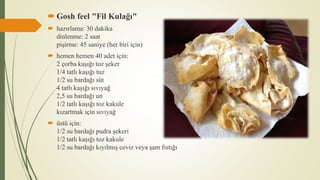  Gosh feel "Fil Kulağı"
 hazırlama: 30 dakika
dinlenme: 2 saat
pişirme: 45 saniye (her biri için)
 hemen hemen 40 adet için:
2 çorba kaşığı toz şeker
1/4 tatlı kaşığı tuz
1/2 su bardağı süt
4 tatlı kaşığı sıvıyağ
2,5 su bardağı un
1/2 tatlı kaşığı toz kakule
kızartmak için sıvıyağ
 üstü için:
1/2 su bardağı pudra şekeri
1/2 tatlı kaşığı toz kakule
1/2 su bardağı kıyılmış ceviz veya şam fıstığı
 