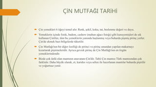ÇİN MUTFAĞI TARİHİ
 Çin yemekleri 6 öğeyi temel alır. Renk, şekil, koku, tat, beslenme değeri ve duyu.
 Yemeklerin içinde fıstık, badem, cashew (mahun ağacı fıstığı) gibi kuruyemişleri de sık
kullanan Çinliler, tüm bu yemeklerin yanında haşlanmış veya buharda pişmiş pirinç yerler.
Çin'de ekmek bazı bölgelerde tüketilir.
 Çin Mutfağı'nın bir diğer özelliği de pirinci ve pirinç unundan yapılan makarnayı
kızartarak pişirmeleridir. Ayrıca gevrek pirinç de Çin Mutfağı'nın en özgün
yemeklerindendir.
 Bizde çok ünlü olan mantının anavatanı Çin'dir. Tabii Çin mantısı Türk mantısından çok
farklıdır. Daha büyük olarak, et, karides veya sebze ile hazırlanan mantılar buharda pişirilir
ve yoğurtsuz yenir.
 