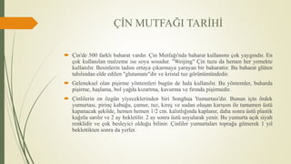 ÇİN MUTFAĞI TARİHİ
 Çin'de 500 farklı baharat vardır. Çin Mutfağı'nda baharat kullanımı çok yaygındır. En
çok kullanılan malzeme ise soya sosudur. "Weijing" Çin tuzu da hemen her yemekte
kullanılır. Besinlerin tadını ortaya çıkarmaya yarayan bir baharattır. Bu baharat glüten
tahılından elde edilen "glutamate"dir ve kristal tuz görünümündedir.
 Geleneksel olan pişirme yöntemleri bugün de hala kullanılır. Bu yöntemler, buharda
pişirme, haşlama, bol yağda kızartma, kavurma ve fırında pişirmedir.
 Çinlilerin en özgün yiyeceklerinden biri Songhua Yumurtası'dır. Bunun için ördek
yumurtası, pirinç kabuğu, çamur, tuz, kireç ve sudan oluşan karışım ile tamamen üstü
kapanacak şekilde, hemen hemen 1/2 cm. kalınlığında kaplanır, daha sonra üstü plastik
kağıtla sarılır ve 2 ay bekletilir. 2 ay sonra üstü soyularak yenir. Bu yumurta açık siyah
renklidir ve çok besleyici olduğu bilinir. Çinliler yumurtaları toprağa gömerek 1 yıl
beklettikten sonra da yerler.
 