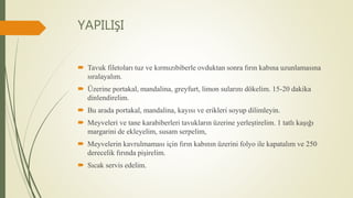 YAPILIŞI
 Tavuk filetoları tuz ve kırmızıbiberle ovduktan sonra fırın kabına uzunlamasına
sıralayalım.
 Üzerine portakal, mandalina, greyfurt, limon sularını dökelim. 15-20 dakika
dinlendirelim.
 Bu arada portakal, mandalina, kayısı ve erikleri soyup dilimleyin.
 Meyveleri ve tane karabiberleri tavukların üzerine yerleştirelim. 1 tatlı kaşığı
margarini de ekleyelim, susam serpelim,
 Meyvelerin kavrulmaması için fırın kabının üzerini folyo ile kapatalım ve 250
derecelik fırında pişirelim.
 Sıcak servis edelim.
 