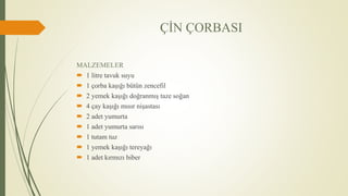 ÇİN ÇORBASI
MALZEMELER
 1 litre tavuk suyu
 1 çorba kaşığı bütün zencefil
 2 yemek kaşığı doğranmış taze soğan
 4 çay kaşığı mısır nişastası
 2 adet yumurta
 1 adet yumurta sarısı
 1 tutam tuz
 1 yemek kaşığı tereyağı
 1 adet kırmızı biber
 