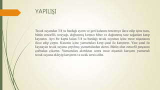 YAPILIŞI
Tavuk suyundan 3/4 su bardağı ayırın ve geri kalanını tencereye ilave edip içine tuzu,
bütün zencefili, tereyağı, doğranmış kırmızı biber ve doğranmış taze soğanları katıp
kaynatın. Ayrı bir kapta kalan 3/4 su bardağı tavuk suyunun içine mısır nişastasını
ilave edip çırpın. Kasenin içine yumurtaları kırıp çatal ile karıştırın. Yine çatal ile
kaynayan tavuk suyuna çırpılmış yumurtalardan akıtın. Bütün olan zencefil parçasını
çorbadan çıkartın. Yumurtaları akıttıktan sonra mısır nişastalı karışımı yumurtalı
tavuk suyuna ekleyip karıştırın ve sıcak servis edin.
 