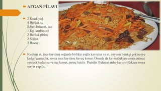  AFGAN PİLAVI
 2 Kaşık yağ
4 Bardak su
Biber, baharat, tuz.
1 Kg. kuşbaşı et
2 Bardak pirinç
2 Soğan
3 Havuç
 Kuşbaşı et, ince kıyılmış soğanla birlikte yağla kavrulur ve et, suyunu bırakıp çekinceye
kadar kaynatılır, sonra ince kıyılmış havuç konur. Onunla da kavrulduktan sonra pirince
yetecek kadar su ve tuz konur, pirinç katılır. Pişirilir. Baharat atılıp karıştırıldıktan sonra
servis yapılır.
 