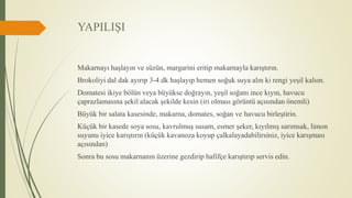 YAPILIŞI
Makarnayı haşlayın ve süzün, margarini eritip makarnayla karıştırın.
Brokoliyi dal dak ayırıp 3-4 dk haşlayıp hemen soğuk suya alın ki rengi yeşil kalsın.
Domatesi ikiye bölün veya büyükse doğrayın, yeşil soğanı ince kıyın, havucu
çaprazlamasına şekil alacak şekilde kesin (iri olması görüntü açısından önemli)
Büyük bir salata kasesinde, makarna, domates, soğan ve havucu birleştirin.
Küçük bir kasede soya sosu, kavrulmuş susam, esmer şeker, kıyılmış sarımsak, limon
suyunu iyice karıştırın (küçük kavanoza koyup çalkalayadabilirsiniz, iyice karışması
açısından)
Sonra bu sosu makarnanın üzerine gezdirip hafifçe karıştırıp servis edin.
 