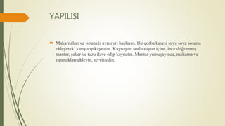YAPILIŞI
 Makarnaları ve ıspanağı ayrı ayrı haşlayın. Bir çorba kasesi suya soya sosunu
ekleyerek, karıştırıp kaynatın. Kaynayan soslu suyun içine, ince doğranmış
mantar, şeker ve tuzu ilave edip kaynatın. Mantar yumuşayınca, makarna ve
ıspanakları ekleyin, servis edin.
 