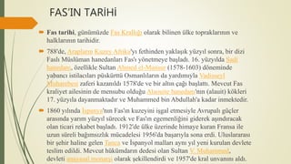 FAS’IN TARİHİ
 Fas tarihi, günümüzde Fas Krallığı olarak bilinen ülke topraklarının ve
halklarının tarihidir.
 788'de, Arapların Kuzey Afrika'yı fethinden yaklaşık yüzyıl sonra, bir dizi
Faslı Müslüman hanedanları Fas'ı yönetmeye başladı. 16. yüzyılda Sadi
hanedanı, özellikle Sultan Ahmed el-Mansur (1578-1603) döneminde
yabancı istilacıları püskürttü Osmanlıların da yardımıyla Vadisseyl
Muharebesi zaferi kazanıldı 1578'de ve bir altın çağı başlattı. Mevcut Fas
kraliyet ailesinin de mensubu olduğu Alaouite hanedanı'nın (alauit) kökleri
17. yüzyıla dayanmaktadır ve Muhammed bin Abdullah'a kadar inmektedir.
 1860 yılında İspanya'nın Fas'ın kuzeyini işgal etmesiyle Avrupalı ​​güçler
arasında yarım yüzyıl sürecek ve Fas'ın egemenliğini giderek aşındıracak
olan ticari rekabet başladı. 1912'de ülke üzerinde himaye kuran Fransa ile
uzun süreli bağımsızlık mücadelesi 1956'da başarıyla sona erdi. Uluslararası
bir şehir haline gelen Tanca ve İspanyol malları aynı yıl yeni kurulan devlete
teslim edildi. Mevcut hükümdarın dedesi olan Sultan V. Muhammed,
devleti anayasal monarşi olarak şekillendirdi ve 1957'de kral unvanını aldı.
 