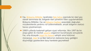  Fas, Birleşmiş Milletler tarafından Batı Sahra üzerinde bir idarî güç
olarak tanınmasa da, bölgede idari yönetimi fiilen uygulamaktadır.
Birleşmiş Milletler, Fas vePolisario Cephesi arasındaki doğrudan
müzakerelerde yardımcı rol üstlenmektedir, ancak bölgenin statüsü
henüz çözülmemiştir.
 1990'lı yıllarda kademeli gelişen siyasi reformlar, ilkin 1997'de bir
araya gelen iki meclisli yasama organının kurulmasıyla sonuçlandı.
Fas, orta düzeyde özgür bir basına sahiptir ama hükûmet
monarşiye, İslam'a ve Batı Sahra'nın statüsüne karşı geldiğini
düşündüğü gazetecilere karşı harekete geçmektedi
 