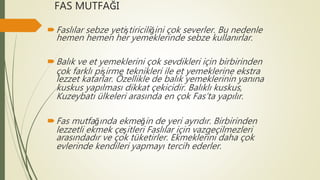 FAS MUTFAĞI
Faslılar sebze yetiştiriciliğini çok severler. Bu nedenle
hemen hemen her yemeklerinde sebze kullanırlar.
Balık ve et yemeklerini çok sevdikleri için birbirinden
çok farklı pişirme teknikleri ile et yemeklerine ekstra
lezzet katarlar. Özellikle de balık yemeklerinin yanına
kuskus yapılması dikkat çekicidir. Balıklı kuskus,
Kuzeybatı ülkeleri arasında en çok Fas’ta yapılır.
Fas mutfağında ekmeğin de yeri ayrıdır. Birbirinden
lezzetli ekmek çeşitleri Faslılar için vazgeçilmezleri
arasındadır ve çok tüketirler. Ekmeklerini daha çok
evlerinde kendileri yapmayı tercih ederler.
 